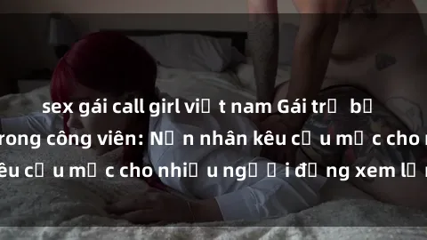 sex gái call girl việt nam Gái trẻ bị hiếp dâm bạo lực trong công viên: Nạn nhân kêu cứu mặc cho nhiều người đứng xem lạnh lùng