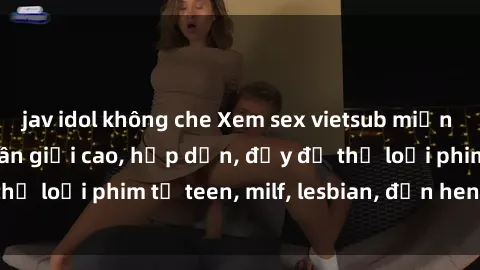 jav idol không che Xem sex vietsub miễn phí tại nhà, độ phân giải cao, hấp dẫn, đầy đủ thể loại phim từ teen, milf, lesbian, đến hentai và jav.