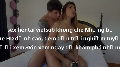 sex hentai vietsub không che Những bộ phim sex không che HD đỉnh cao, đem đến trải nghiệm tuyệt vời cho người xem.Đón xem ngay để khám phá những cảnh quay đẹp mắt và kích thích.