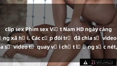 clip sex Phim sex Việt Nam HD ngày càng phổ biến trên mạng xã hội. Các cặp đôi trẻ đã chia sẻ video tự quay với chất lượng sắc nét, gợi cảm.