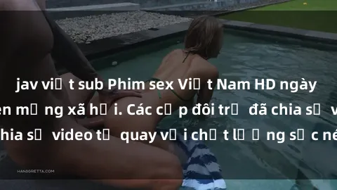 jav việt sub Phim sex Việt Nam HD ngày càng phổ biến trên mạng xã hội. Các cặp đôi trẻ đã chia sẻ video tự quay với chất lượng sắc nét, gợi cảm.