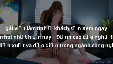gái việt làm tình ở khách sạn Xem ngay sex video Việt Nam hot nhất hiện nay – Đỉnh cao của nghệ thuật diễn xuất và đạo diễn trong ngành công nghiệp phim người lớn tại đây!