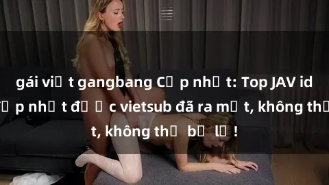 gái việt gangbang Cập nhật: Top JAV idol xinh đẹp nhất được vietsub đã ra mắt, không thể bỏ lỡ!