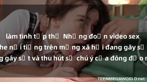 làm tình tập thể Những đoạn video sex Việt Nam không che nổi tiếng trên mạng xã hội đang gây sốt và thu hút sự chú ý của đông đảo người xem.