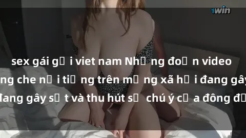 sex gái gọi viet nam Những đoạn video sex Việt Nam không che nổi tiếng trên mạng xã hội đang gây sốt và thu hút sự chú ý của đông đảo người xem.