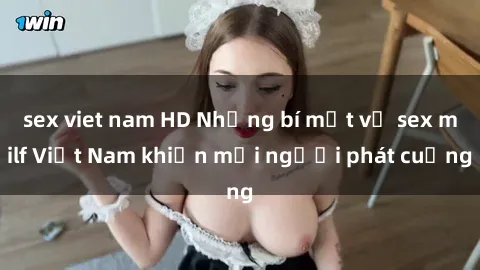 sex viet nam HD Những bí mật về sex milf Việt Nam khiến mọi người phát cuồng