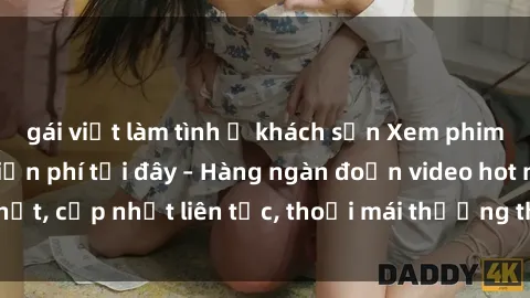 gái việt làm tình ở khách sạn Xem phim sex không che miễn phí tại đây – Hàng ngàn đoạn video hot nhất, cập nhật liên tục, thoải mái thưởng thức mà không tốn kém.