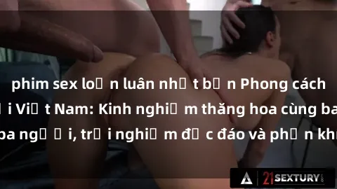 phim sex loạn luân nhật bản Phong cách sex 3P độc đáo tại Việt Nam: Kinh nghiệm thăng hoa cùng ba người, trải nghiệm độc đáo và phấn khích không thể bỏ lỡ!