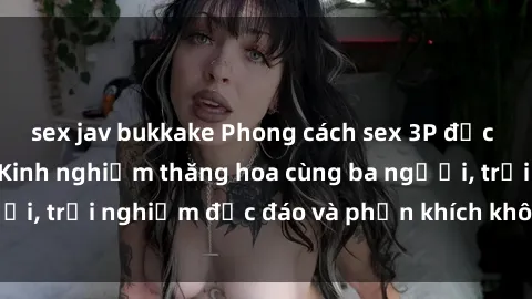 sex jav bukkake Phong cách sex 3P độc đáo tại Việt Nam: Kinh nghiệm thăng hoa cùng ba người, trải nghiệm độc đáo và phấn khích không thể bỏ lỡ!