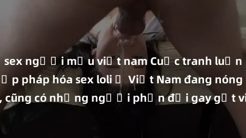 sex người mẫu việt nam Cuộc tranh luận về việc có nên hợp pháp hóa sex loli ở Việt Nam đang nóng lên. Đồng thời, cũng có những người phản đối gay gắt việc này vì lo ngại về tác động tiêu cực lên trẻ e