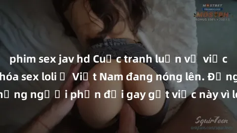 phim sex jav hd Cuộc tranh luận về việc có nên hợp pháp hóa sex loli ở Việt Nam đang nóng lên. Đồng thời, cũng có những người phản đối gay gắt việc này vì lo ngại về tác động tiêu cực lên trẻ em và xã