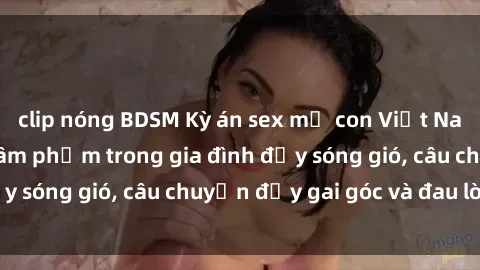 clip nóng BDSM Kỳ án sex mẹ con Việt Nam: Sự sở hữu và xâm phạm trong gia đình đầy sóng gió, câu chuyện đầy gai góc và đau lòng.