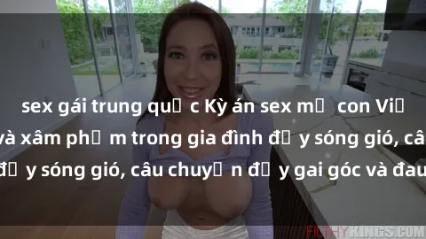 sex gái trung quốc Kỳ án sex mẹ con Việt Nam: Sự sở hữu và xâm phạm trong gia đình đầy sóng gió, câu chuyện đầy gai góc và đau lòng.