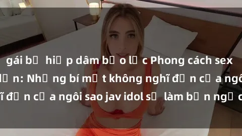 gái bị hiếp dâm bạo lực Phong cách sex jav idol siêu hấp dẫn: Những bí mật không nghĩ đến của ngôi sao jav idol sẽ làm bạn ngạc nhiên!
