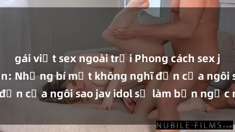 gái việt sex ngoài trời Phong cách sex jav idol siêu hấp dẫn: Những bí mật không nghĩ đến của ngôi sao jav idol sẽ làm bạn ngạc nhiên!