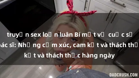 truyện sex loạn luân Bí mật về cuộc sống sex của bác sĩ: Những cảm xúc, cam kết và thách thức hàng ngày