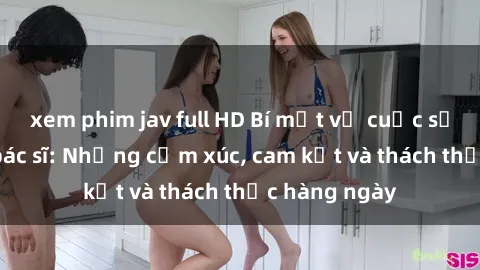 xem phim jav full HD Bí mật về cuộc sống sex của bác sĩ: Những cảm xúc, cam kết và thách thức hàng ngày