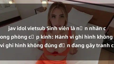 jav idol vietsub Sinh viên là nạn nhân của video quay lén trong phòng cấp kính: Hành vi ghi hình không đúng đắn đang gây tranh cãi lớn