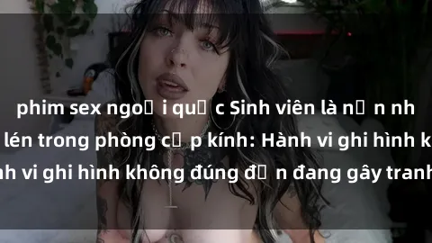 phim sex ngoại quốc Sinh viên là nạn nhân của video quay lén trong phòng cấp kính: Hành vi ghi hình không đúng đắn đang gây tranh cãi lớn