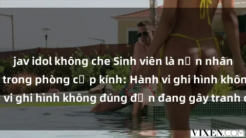 jav idol không che Sinh viên là nạn nhân của video quay lén trong phòng cấp kính: Hành vi ghi hình không đúng đắn đang gây tranh cãi lớn