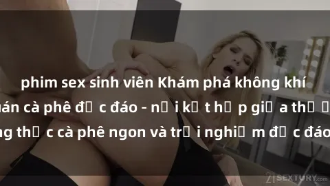 phim sex sinh viên Khám phá không khí độc đáo tại sex quán cà phê độc đáo - nơi kết hợp giữa thưởng thức cà phê ngon và trải nghiệm độc đáo của không gian sex shop.