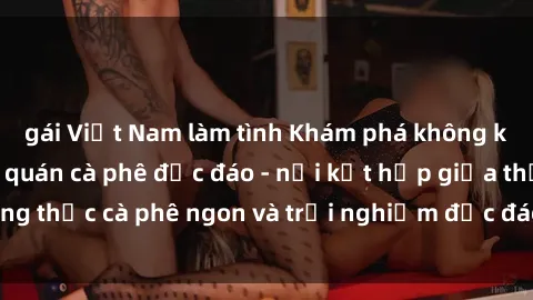 gái Việt Nam làm tình Khám phá không khí độc đáo tại sex quán cà phê độc đáo - nơi kết hợp giữa thưởng thức cà phê ngon và trải nghiệm độc đáo của không gian sex shop.