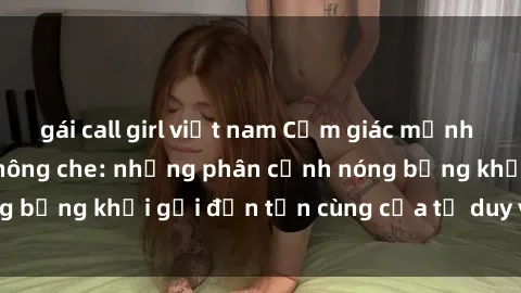 gái call girl việt nam Cảm giác mạnh mẽ với sex BDSM không che: những phân cảnh nóng bỏng khơi gợi đến tận cùng của tư duy và cơ thể.