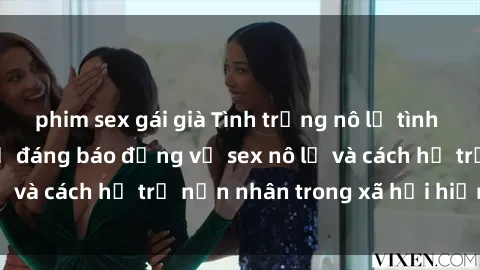 phim sex gái già Tình trạng nô lệ tình dục: Những thực tế đáng báo động về sex nô lệ và cách hỗ trợ nạn nhân trong xã hội hiện nay