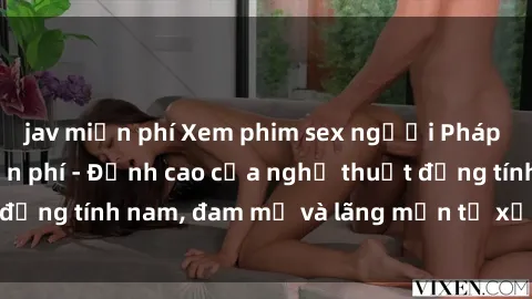 jav miễn phí Xem phim sex người Pháp vietsub online miễn phí - Đỉnh cao của nghệ thuật đồng tính nam, đam mỹ và lãng mạn từ xứ sở hoa hồng!