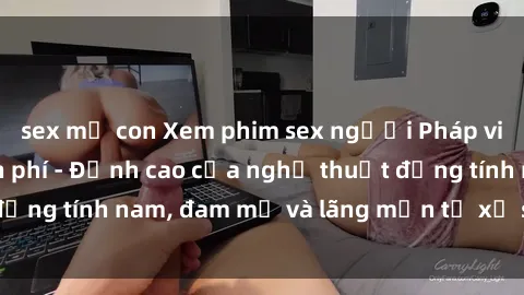 sex mẹ con Xem phim sex người Pháp vietsub online miễn phí - Đỉnh cao của nghệ thuật đồng tính nam, đam mỹ và lãng mạn từ xứ sở hoa hồng!