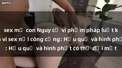 sex mẹ con Nguy cơ vi phạm pháp luật khi thực hiện hành vi sex nơi công cộng: Hậu quả và hình phạt có thể đối mặt
