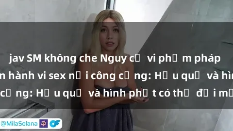 jav SM không che Nguy cơ vi phạm pháp luật khi thực hiện hành vi sex nơi công cộng: Hậu quả và hình phạt có thể đối mặt