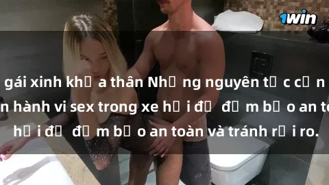 gái xinh khỏa thân Những nguyên tắc cần nhớ khi thực hiện hành vi sex trong xe hơi để đảm bảo an toàn và tránh rủi ro.