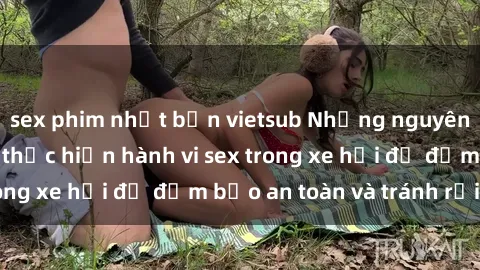 sex phim nhật bản vietsub Những nguyên tắc cần nhớ khi thực hiện hành vi sex trong xe hơi để đảm bảo an toàn và tránh rủi ro.