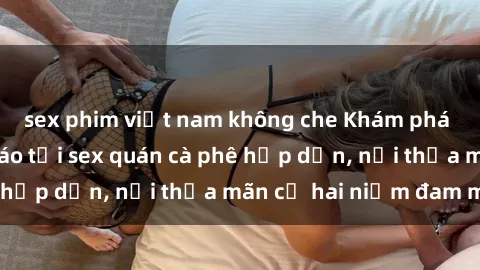 sex phim việt nam không che Khám phá không gian độc đáo tại sex quán cà phê hấp dẫn, nơi thỏa mãn cả hai niềm đam mê