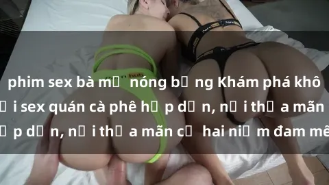 phim sex bà mẹ nóng bỏng Khám phá không gian độc đáo tại sex quán cà phê hấp dẫn, nơi thỏa mãn cả hai niềm đam mê