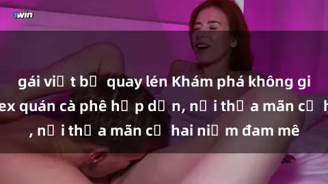 gái việt bị quay lén Khám phá không gian độc đáo tại sex quán cà phê hấp dẫn, nơi thỏa mãn cả hai niềm đam mê
