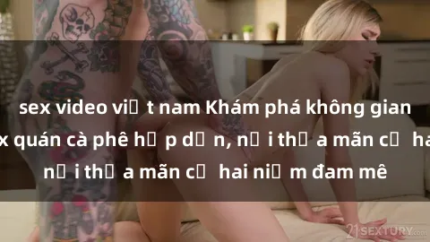 sex video việt nam Khám phá không gian độc đáo tại sex quán cà phê hấp dẫn, nơi thỏa mãn cả hai niềm đam mê