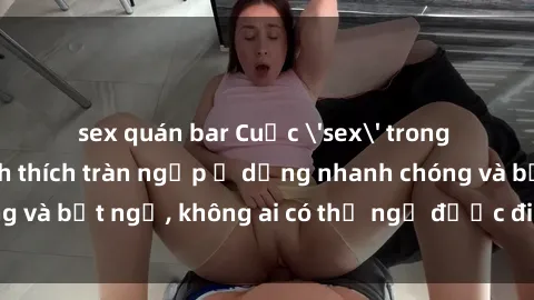 sex quán bar Cuộc 'sex' trong thang máy: Khi sự kích thích tràn ngập ở dạng nhanh chóng và bất ngờ, không ai có thể ngờ được điều gì sẽ xảy ra!