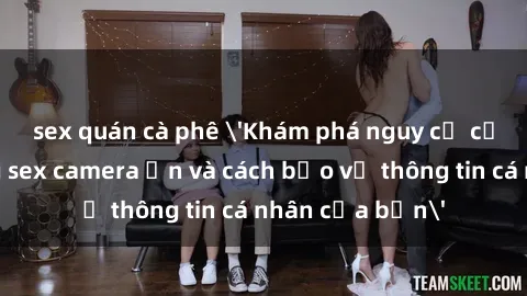 sex quán cà phê 'Khám phá nguy cơ của việc sử dụng sex camera ẩn và cách bảo vệ thông tin cá nhân của bạn'