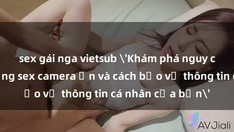 sex gái nga vietsub 'Khám phá nguy cơ của việc sử dụng sex camera ẩn và cách bảo vệ thông tin cá nhân của bạn'