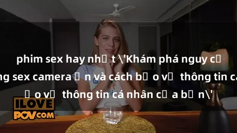 phim sex hay nhất 'Khám phá nguy cơ của việc sử dụng sex camera ẩn và cách bảo vệ thông tin cá nhân của bạn'