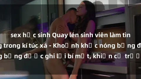 sex học sinh Quay lén sinh viên làm tình ngay trên giường trong kí túc xá - Khoảnh khắc nóng bỏng được ghi lại bí mật, khiến cả trường học xôn xao.