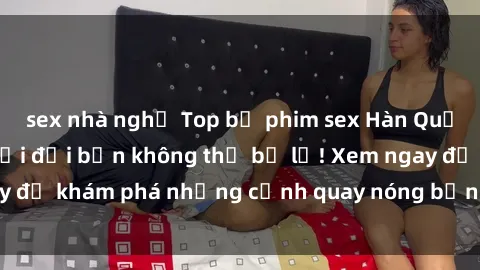 sex nhà nghỉ Top bộ phim sex Hàn Quốc hot nhất mọi thời đại bạn không thể bỏ lỡ! Xem ngay để khám phá những cảnh quay nóng bỏng, đầy nghẹt thở!