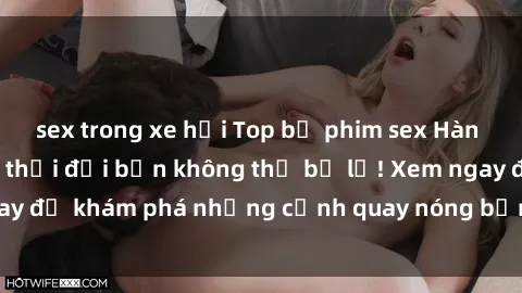 sex trong xe hơi Top bộ phim sex Hàn Quốc hot nhất mọi thời đại bạn không thể bỏ lỡ! Xem ngay để khám phá những cảnh quay nóng bỏng, đầy nghẹt thở!