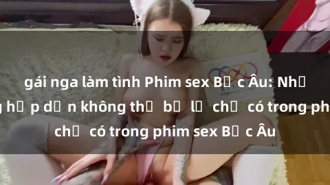 gái nga làm tình Phim sex Bắc Âu: Những cảnh nóng hấp dẫn không thể bỏ lỡ chỉ có trong phim sex Bắc Âu