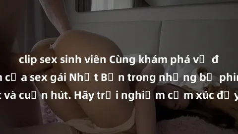 clip sex sinh viên Cùng khám phá vẻ đẹp và sức gợi cảm của sex gái Nhật Bản trong những bộ phim đầy nghệ thuật và cuốn hút. Hãy trải nghiệm cảm xúc đầy mới mẻ và sống động từ những cảnh quay tinh tế v