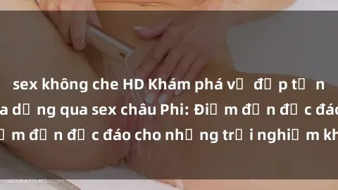sex không che HD Khám phá vẻ đẹp tự nhiên và văn hóa đa dạng qua sex châu Phi: Điểm đến độc đáo cho những trải nghiệm khó quên