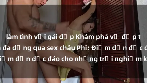 làm tình với gái đẹp Khám phá vẻ đẹp tự nhiên và văn hóa đa dạng qua sex châu Phi: Điểm đến độc đáo cho những trải nghiệm khó quên