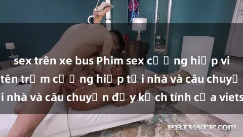 sex trên xe bus Phim sex cưỡng hiếp vietsub: Nữ sinh bị tên trộm cưỡng hiếp tại nhà và câu chuyện đầy kịch tính của vietsub